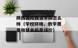 陕西国际商贸学院怎么样（学校环境、教学质量和就业前景评价）