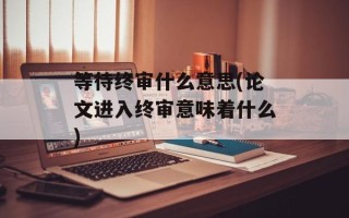 等待终审什么意思(论文进入终审意味着什么)