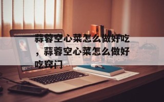 蒜蓉空心菜怎么做好吃，蒜蓉空心菜怎么做好吃窍门