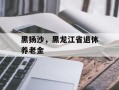 黑扬沙，黑龙江省退休养老金