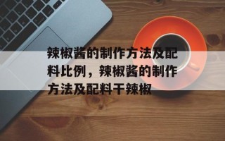 辣椒酱的制作方法及配料比例，辣椒酱的制作方法及配料干辣椒