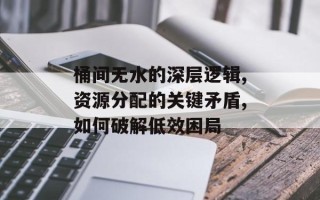 桶间无水的深层逻辑,资源分配的关键矛盾,如何破解低效困局