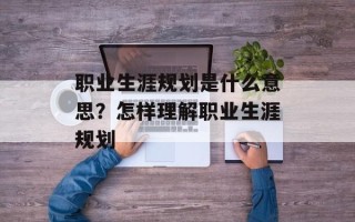职业生涯规划是什么意思？怎样理解职业生涯规划