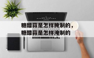 糖醋蒜是怎样腌制的，糖醋蒜是怎样淹制的