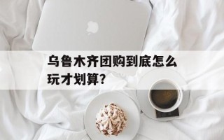 乌鲁木齐团购到底怎么玩才划算？