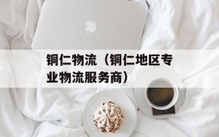 铜仁物流（铜仁地区专业物流服务商）