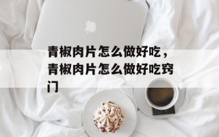 青椒肉片怎么做好吃，青椒肉片怎么做好吃窍门
