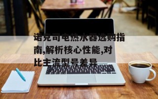 诺克司电热水器选购指南,解析核心性能,对比主流型号差异