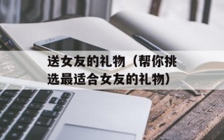 送女友的礼物（帮你挑选最适合女友的礼物）