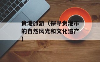 贵港旅游（探寻贵港市的自然风光和文化遗产）