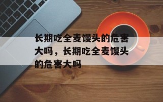 长期吃全麦馒头的危害大吗，长期吃全麦馒头的危害大吗