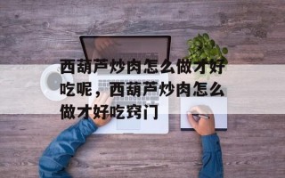 西葫芦炒肉怎么做才好吃呢，西葫芦炒肉怎么做才好吃窍门