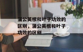 蒲公英根和叶子功效的区别，蒲公英根和叶子功效的区别