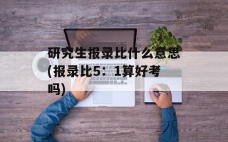 研究生报录比什么意思(报录比5：1算好考吗)