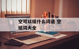 空可以组什么词语 空组词大全