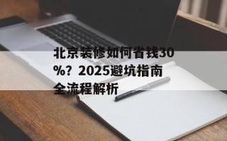 北京装修如何省钱30%？2025避坑指南全流程解析