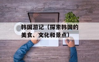 韩国游记（探索韩国的美食、文化和景点）