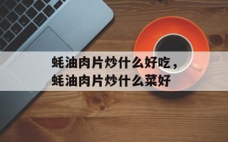 蚝油肉片炒什么好吃，蚝油肉片炒什么菜好