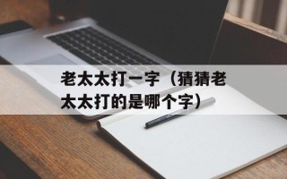 老太太打一字（猜猜老太太打的是哪个字）