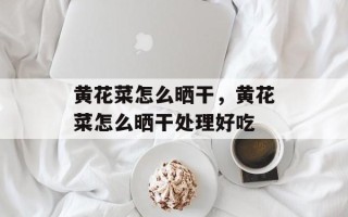 黄花菜怎么晒干，黄花菜怎么晒干处理好吃