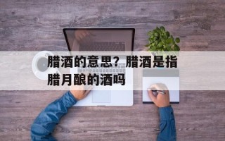 腊酒的意思？腊酒是指腊月酿的酒吗