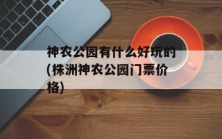 神农公园有什么好玩的(株洲神农公园门票价格)