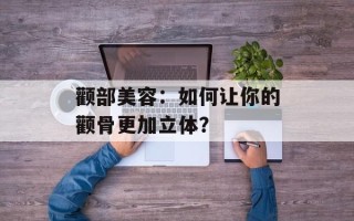 颧部美容：如何让你的颧骨更加立体？