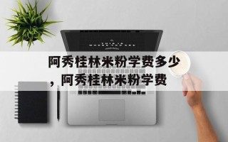 阿秀桂林米粉学费多少，阿秀桂林米粉学费