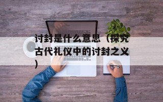 讨封是什么意思（探究古代礼仪中的讨封之义）
