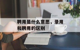 聘用是什么意思，录用和聘用的区别