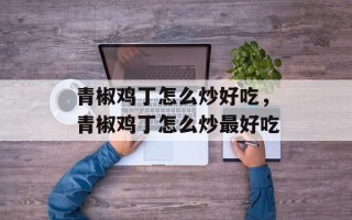 青椒鸡丁怎么炒好吃，青椒鸡丁怎么炒最好吃