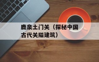 鹿泉土门关（探秘中国古代关隘建筑）