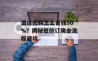 酒店团购怎么省钱50%？揭秘低价订房全流程避坑