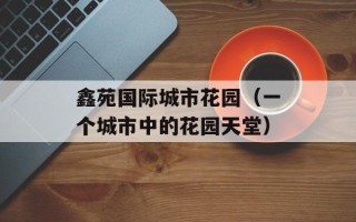 鑫苑国际城市花园（一个城市中的花园天堂）