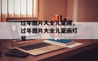 过年图片大全儿童画，过年图片大全儿童画灯笼