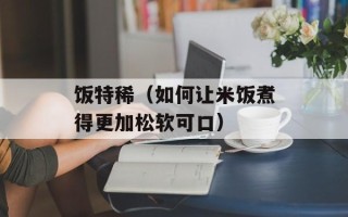 饭特稀（如何让米饭煮得更加松软可口）