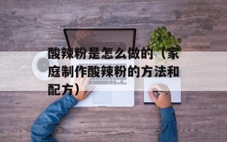 酸辣粉是怎么做的（家庭制作酸辣粉的方法和配方）