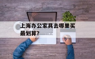 上海办公家具去哪里买最划算？