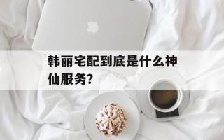韩丽宅配到底是什么神仙服务？