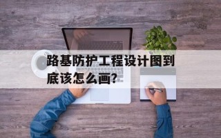 路基防护工程设计图到底该怎么画？