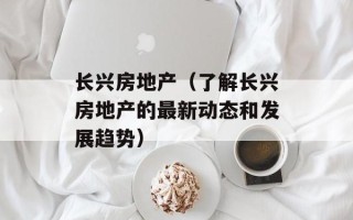 长兴房地产（了解长兴房地产的最新动态和发展趋势）