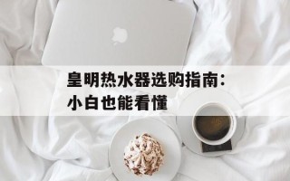 皇明热水器选购指南：小白也能看懂