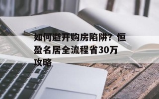 如何避开购房陷阱？恒盈名居全流程省30万攻略
