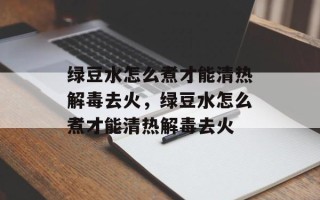 绿豆水怎么煮才能清热解毒去火，绿豆水怎么煮才能清热解毒去火