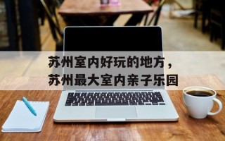 苏州室内好玩的地方，苏州最大室内亲子乐园