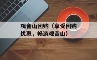 观音山团购（享受团购优惠，畅游观音山）
