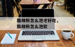 酸辣粉怎么泡才好吃，酸辣粉怎么泡软