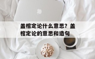 盖棺定论什么意思？盖棺定论的意思和造句