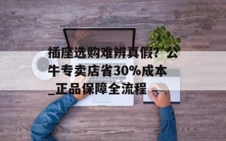 插座选购难辨真假？公牛专卖店省30%成本_正品保障全流程
