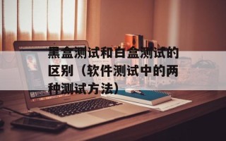 黑盒测试和白盒测试的区别（软件测试中的两种测试方法）